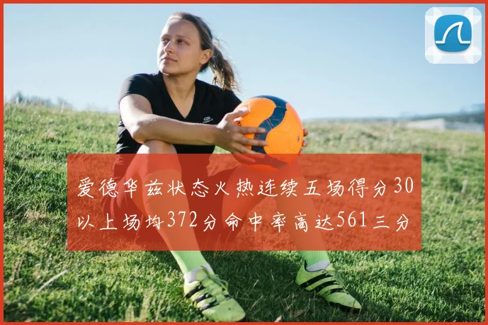 爱德华兹状态火热连续五场得分30以上场均372分命中率高达561三分命中率接近49