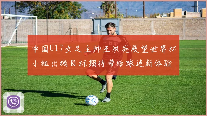 中国U17女足主帅王洪亮展望世界杯小组出线目标期待带给球迷新体验