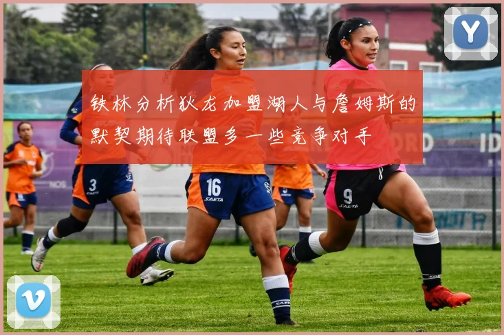 铁林分析狄龙加盟湖人与詹姆斯的默契期待联盟多一些竞争对手