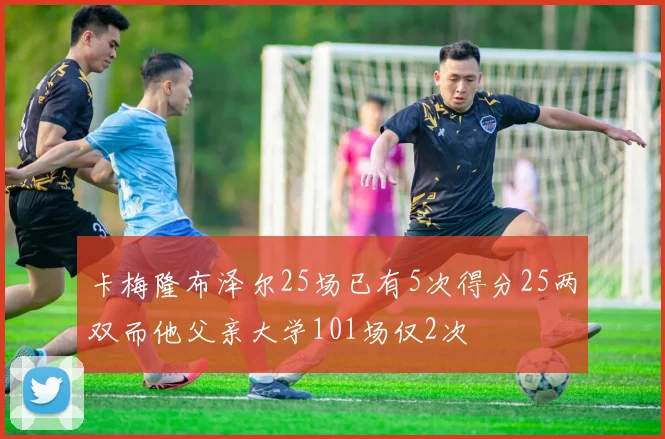 卡梅隆布泽尔25场已有5次得分25两双而他父亲大学101场仅2次