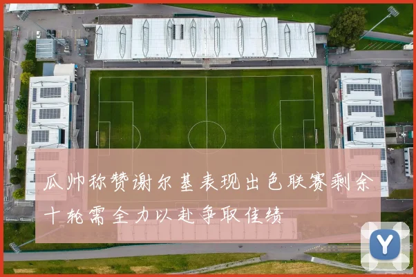 瓜帅称赞谢尔基表现出色联赛剩余十轮需全力以赴争取佳绩