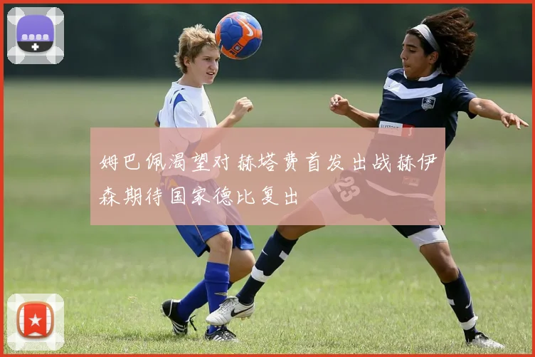 姆巴佩渴望对赫塔费首发出战赫伊森期待国家德比复出