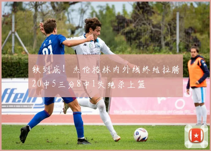 铁到底！杰伦格林内外线终结拉胯20中5三分8中1失绝杀上篮