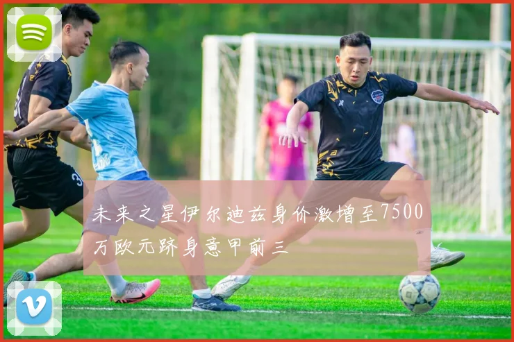 未来之星伊尔迪兹身价激增至7500万欧元跻身意甲前三