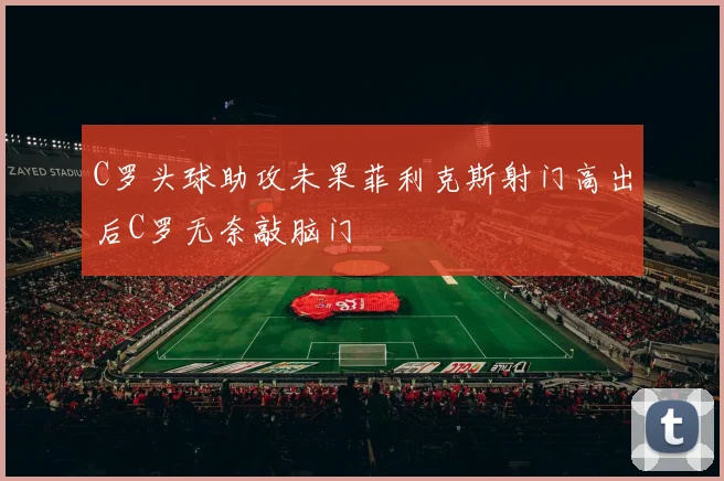 C罗头球助攻未果菲利克斯射门高出后C罗无奈敲脑门