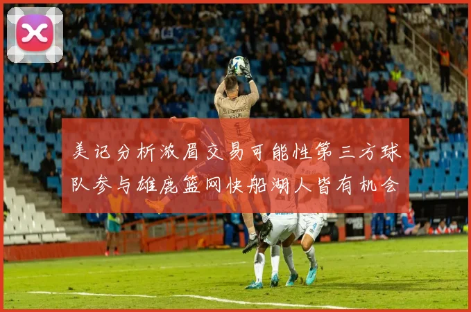 美记分析浓眉交易可能性第三方球队参与雄鹿篮网快船湖人皆有机会