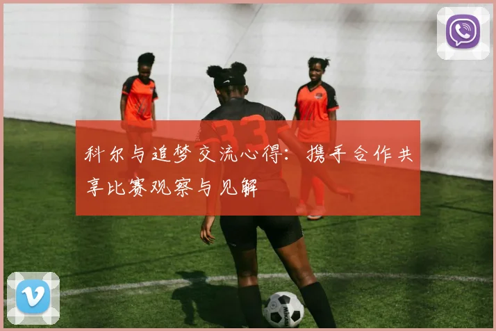 科尔与追梦交流心得：携手合作共享比赛观察与见解