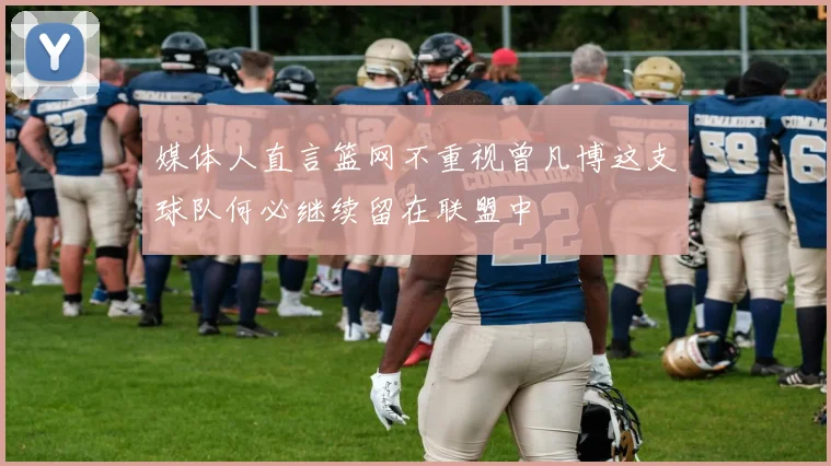 媒体人直言篮网不重视曾凡博这支球队何必继续留在联盟中