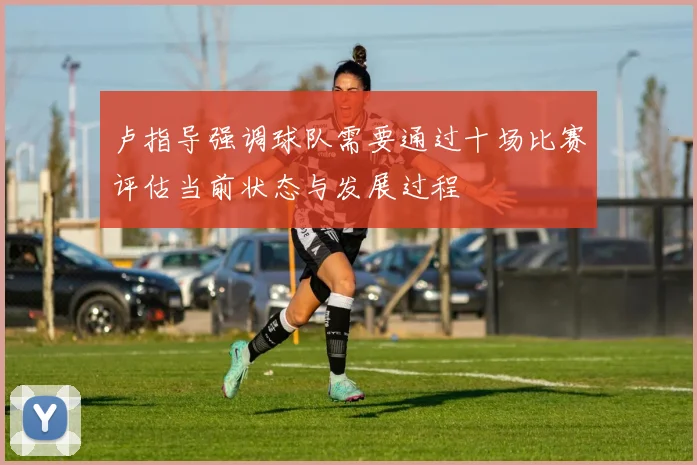 卢指导强调球队需要通过十场比赛评估当前状态与发展过程