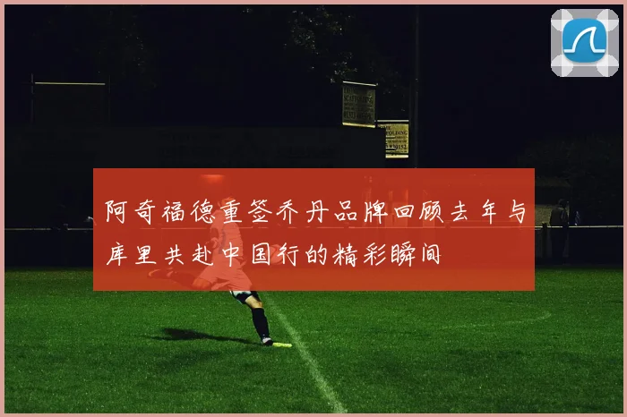 阿奇福德重签乔丹品牌回顾去年与库里共赴中国行的精彩瞬间